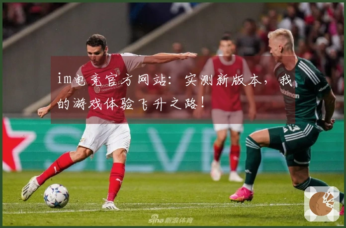 im电竞官方网站：实测新版本，我的游戏体验飞升之路！