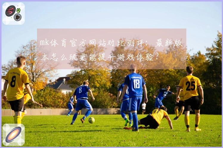 mk体育官方网站对比测评：最新版本怎么玩更能提升游戏体验？