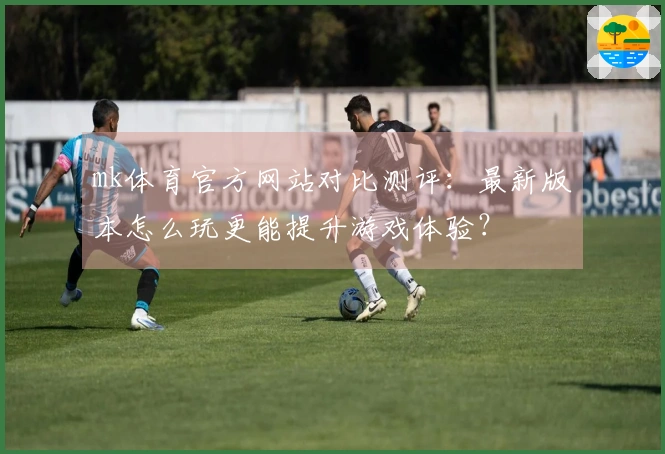 mk体育官方网站对比测评：最新版本怎么玩更能提升游戏体验？