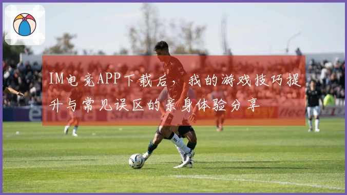IM电竞APP下载后，我的游戏技巧提升与常见误区的亲身体验分享